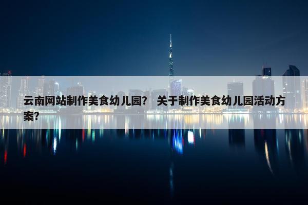 云南网站制作美食幼儿园？ 关于制作美食幼儿园活动方案？
