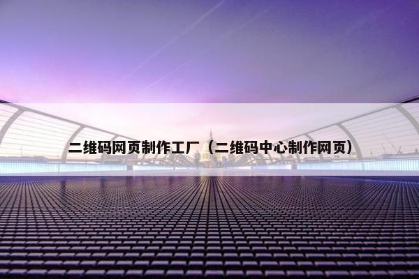 二维码网页制作工厂（二维码中心制作网页）
