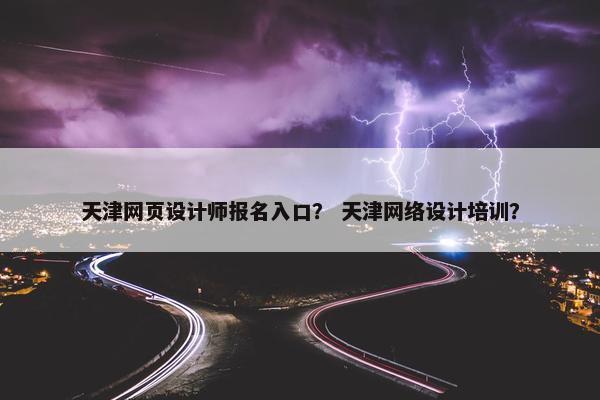 天津网页设计师报名入口？ 天津网络设计培训？