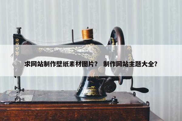 求网站制作壁纸素材图片？ 制作网站主题大全？