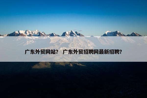 广东外贸网站？ 广东外贸招聘网最新招聘？