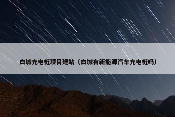 白城充电桩项目建站（白城有新能源汽车充电桩吗）