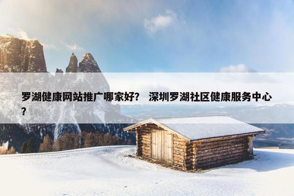 罗湖健康网站推广哪家好？ 深圳罗湖社区健康服务中心？