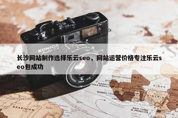 长沙网站制作选择乐云seo，网站运营价格专注乐云seo包成功