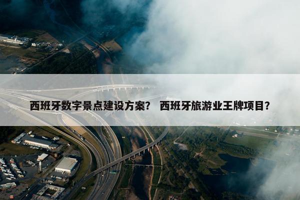 西班牙数字景点建设方案？ 西班牙旅游业王牌项目？