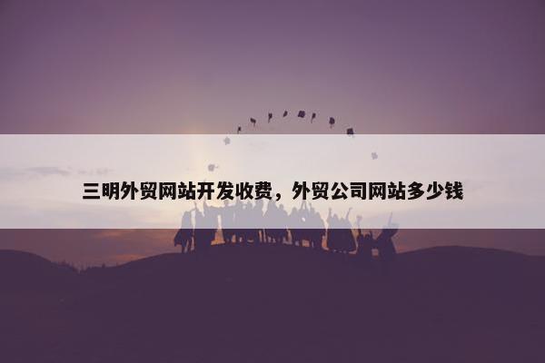 三明外贸网站开发收费，外贸公司网站多少钱