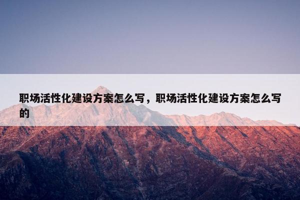 职场活性化建设方案怎么写，职场活性化建设方案怎么写的