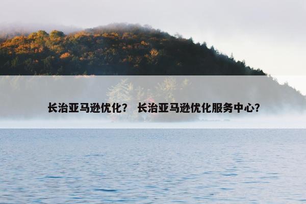 长治亚马逊优化？ 长治亚马逊优化服务中心？