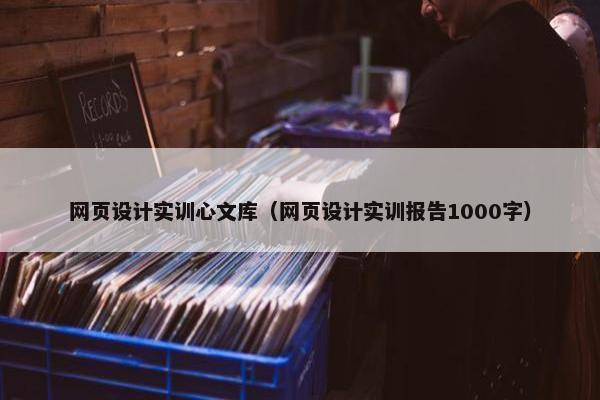 网页设计实训心文库（网页设计实训报告1000字）