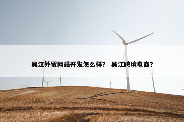 吴江外贸网站开发怎么样？ 吴江跨境电商？