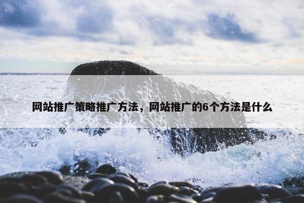 网站推广策略推广方法，网站推广的6个方法是什么