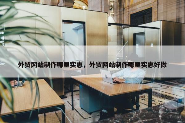 外贸网站制作哪里实惠，外贸网站制作哪里实惠好做