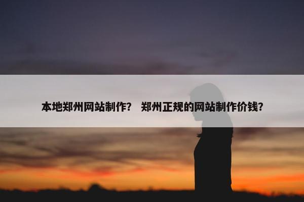 本地郑州网站制作？ 郑州正规的网站制作价钱？