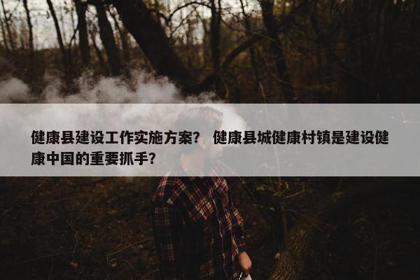 健康县建设工作实施方案？ 健康县城健康村镇是建设健康中国的重要抓手？