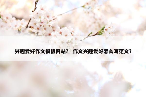 兴趣爱好作文模板网站？ 作文兴趣爱好怎么写范文？