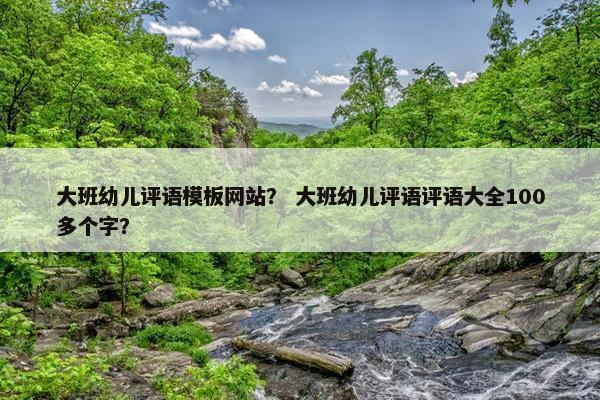 大班幼儿评语模板网站？ 大班幼儿评语评语大全100多个字？
