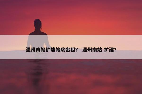 温州南站扩建站房出租？ 温州南站 扩建？