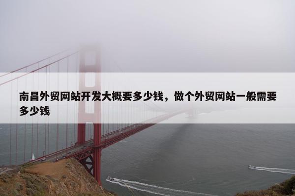 南昌外贸网站开发大概要多少钱，做个外贸网站一般需要多少钱
