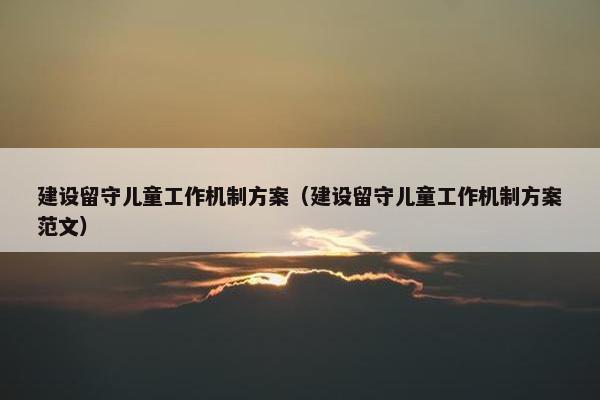 建设留守儿童工作机制方案（建设留守儿童工作机制方案范文）
