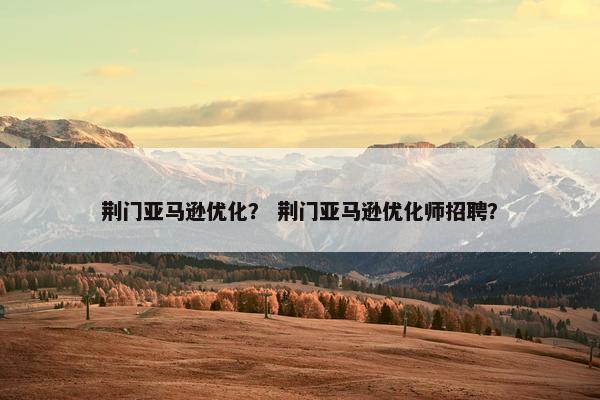 荆门亚马逊优化？ 荆门亚马逊优化师招聘？