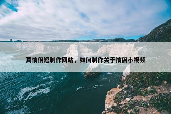 真情侣短制作网站，如何制作关于情侣小视频