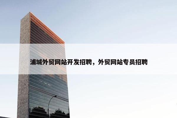 浦城外贸网站开发招聘，外贸网站专员招聘