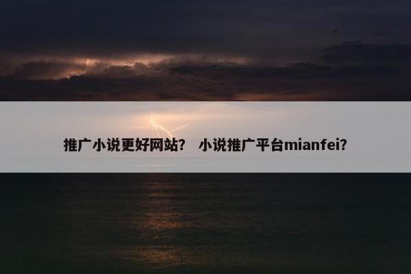 推广小说更好网站？ 小说推广平台mianfei？