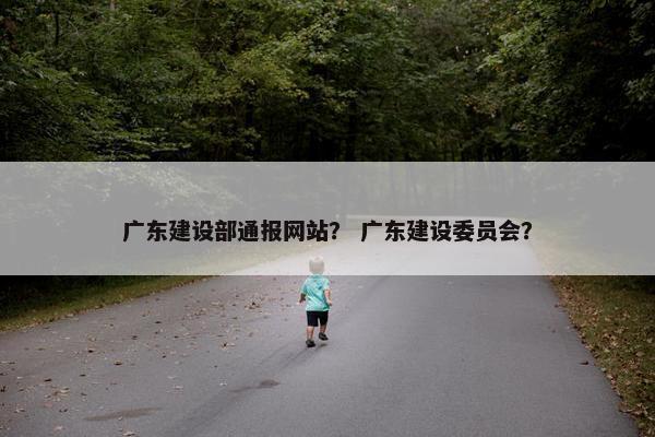 广东建设部通报网站？ 广东建设委员会？
