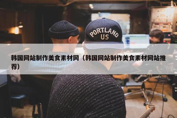 韩国网站制作美食素材网（韩国网站制作美食素材网站推荐）