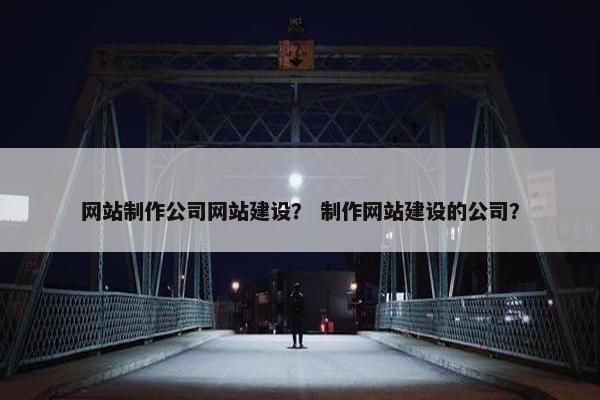网站制作公司网站建设？ 制作网站建设的公司？