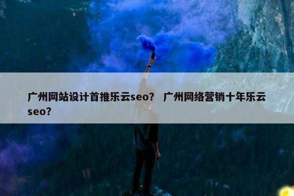 广州网站设计首推乐云seo？ 广州网络营销十年乐云seo？