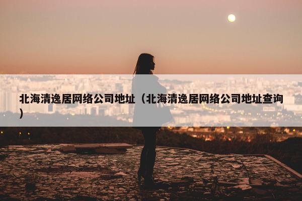 北海清逸居网络公司地址（北海清逸居网络公司地址查询）