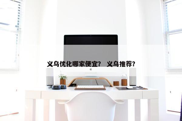 义乌优化哪家便宜？ 义乌推荐？