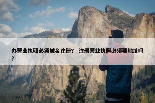 办营业执照必须域名注册？ 注册营业执照必须要地址吗？