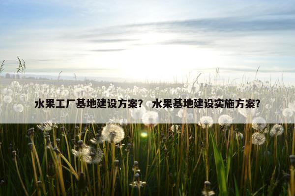 水果工厂基地建设方案？ 水果基地建设实施方案？