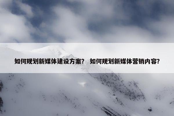 如何规划新媒体建设方案？ 如何规划新媒体营销内容？