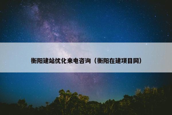 衡阳建站优化来电咨询（衡阳在建项目网）