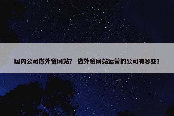 国内公司做外贸网站？ 做外贸网站运营的公司有哪些？