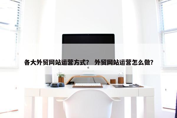 各大外贸网站运营方式？ 外贸网站运营怎么做？