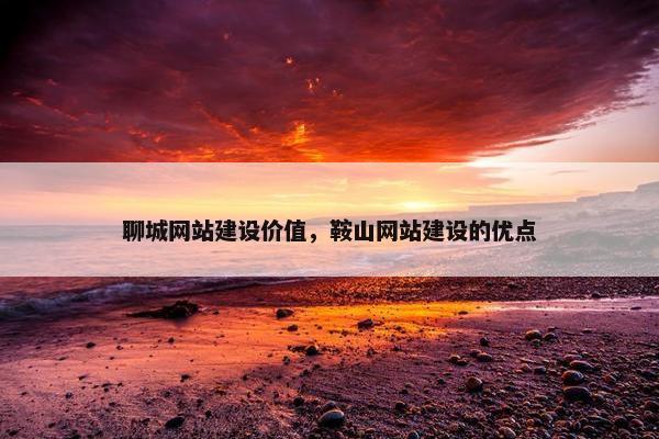 聊城网站建设价值，鞍山网站建设的优点
