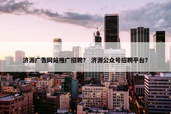 济源广告网站推广招聘？ 济源公众号招聘平台？