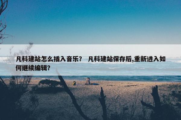 凡科建站怎么插入音乐？ 凡科建站保存后,重新进入如何继续编辑？