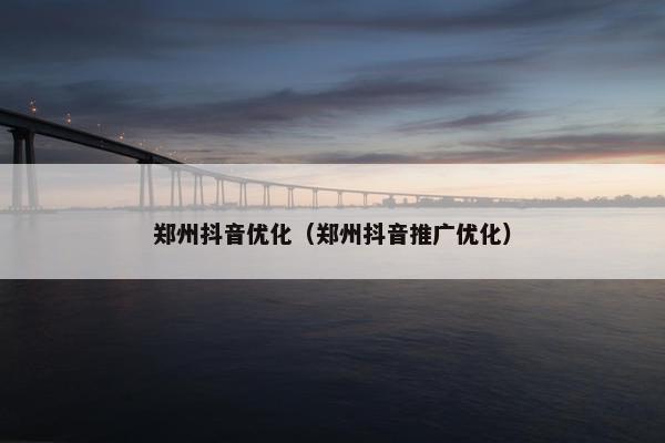 郑州抖音优化（郑州抖音推广优化）