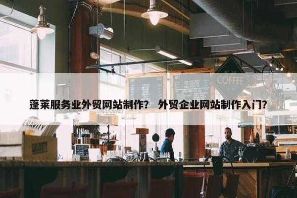 蓬莱服务业外贸网站制作？ 外贸企业网站制作入门？