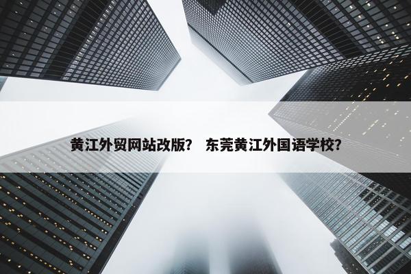 黄江外贸网站改版？ 东莞黄江外国语学校？