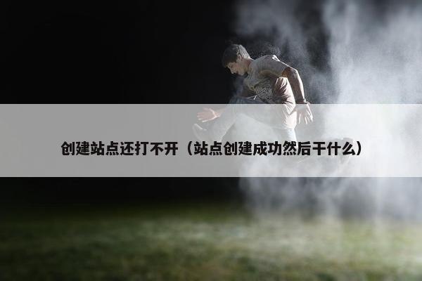 创建站点还打不开（站点创建成功然后干什么）