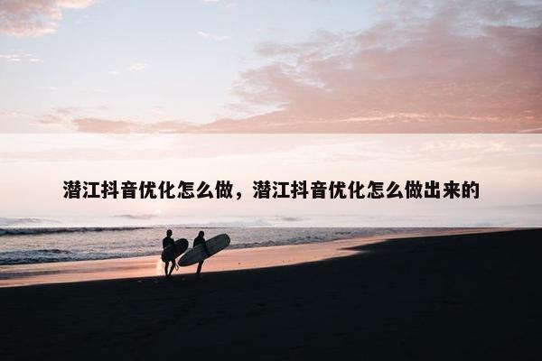 潜江抖音优化怎么做，潜江抖音优化怎么做出来的