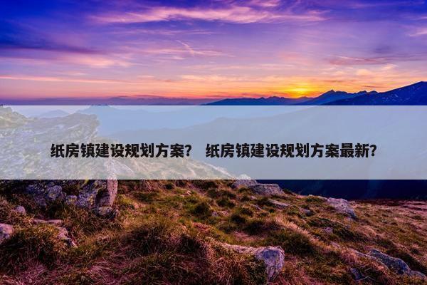 纸房镇建设规划方案？ 纸房镇建设规划方案最新？
