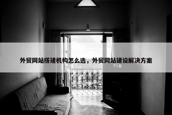 外贸网站搭建机构怎么选，外贸网站建设解决方案