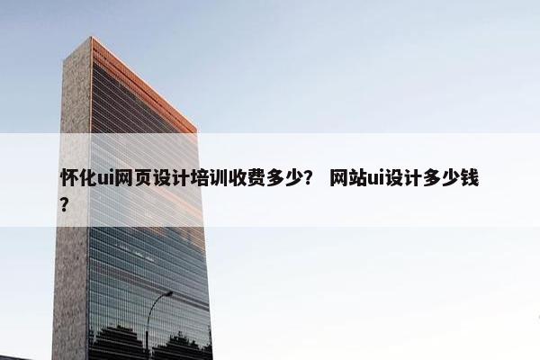 怀化ui网页设计培训收费多少？ 网站ui设计多少钱？
